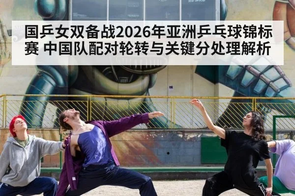 国乒女双备战2026年亚洲乒乓球锦标赛 中国队配对轮转与关键分处理解析