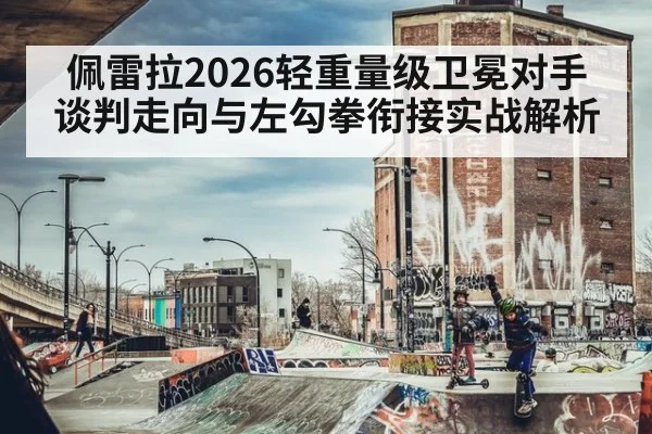 佩雷拉2026轻重量级卫冕对手谈判走向与左勾拳衔接实战解析
